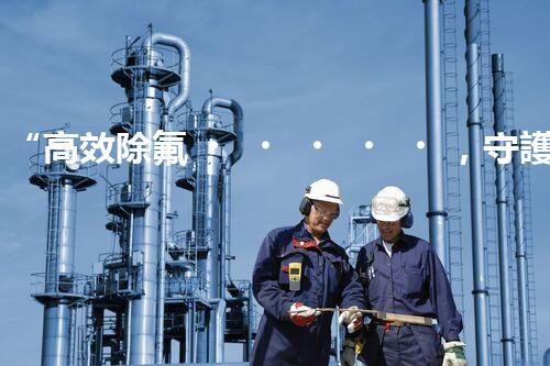 “高效除氟，守護(hù)碧水藍(lán)天——廢水中氟離子處理新篇章”